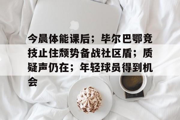 包含今晨体能课后；毕尔巴鄂竞技止住颓势备战社区盾；质疑声仍在；年轻球员得到机会的词条